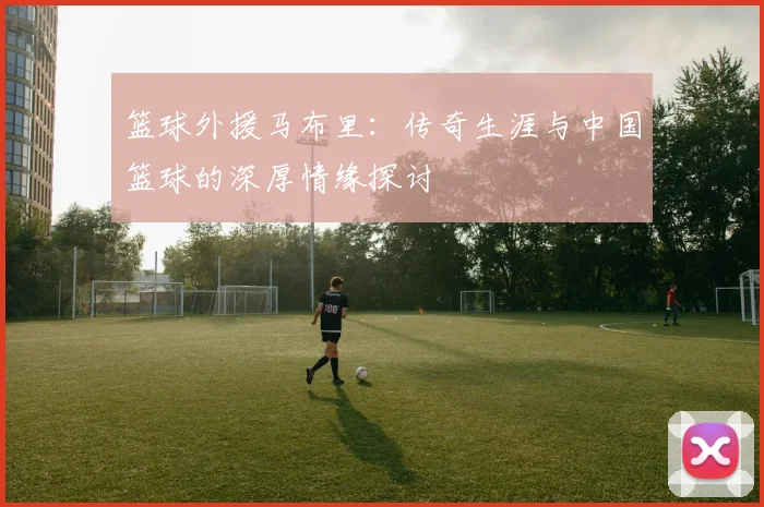 篮球外援马布里：传奇生涯与中国篮球的深厚情缘探讨