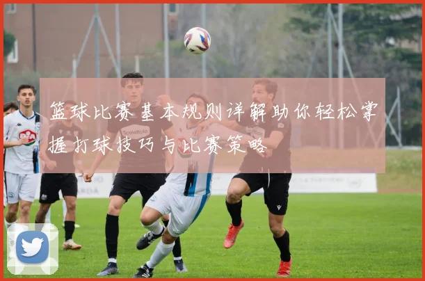 篮球比赛基本规则详解助你轻松掌握打球技巧与比赛策略