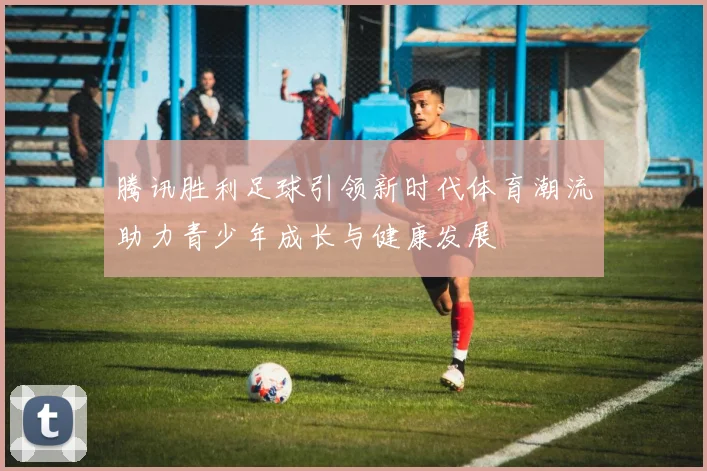 腾讯胜利足球引领新时代体育潮流助力青少年成长与健康发展