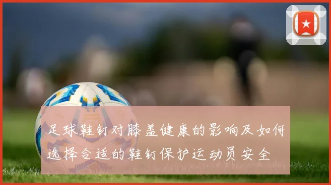 足球鞋钉对膝盖健康的影响及如何选择合适的鞋钉保护运动员安全