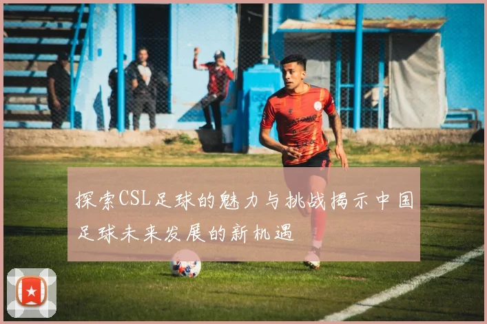 探索CSL足球的魅力与挑战揭示中国足球未来发展的新机遇