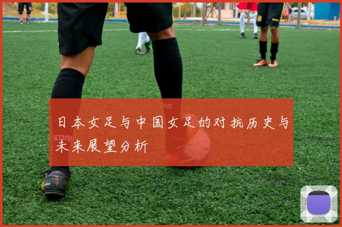 日本女足与中国女足的对抗历史与未来展望分析