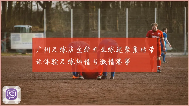 广州足球店全新开业球迷聚集地带你体验足球热情与激情赛事